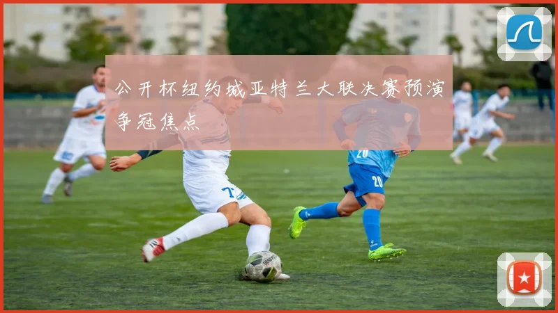 公开杯纽约城亚特兰大联决赛预演争冠焦点