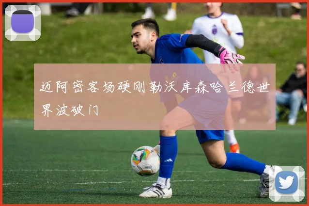 迈阿密客场硬刚勒沃库森哈兰德世界波破门
