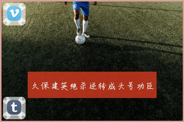久保建英绝杀逆转成头号功臣