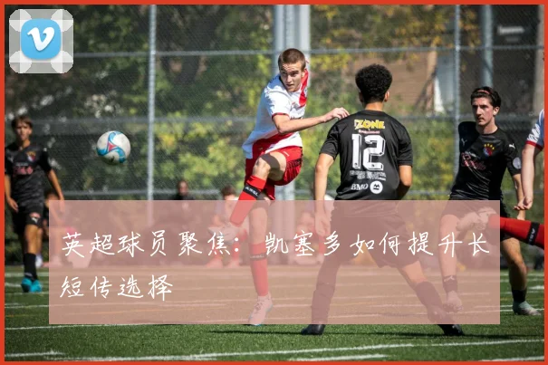 英超球员聚焦：凯塞多如何提升长短传选择