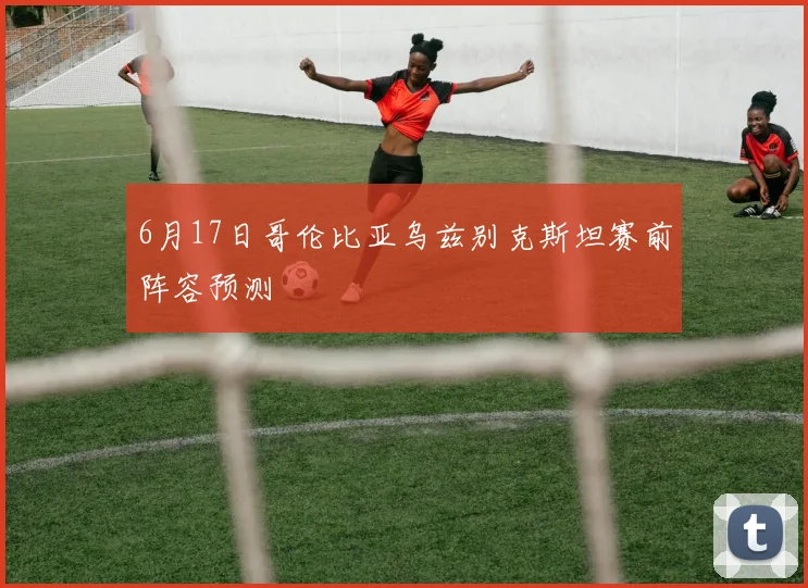6月17日哥伦比亚乌兹别克斯坦赛前阵容预测