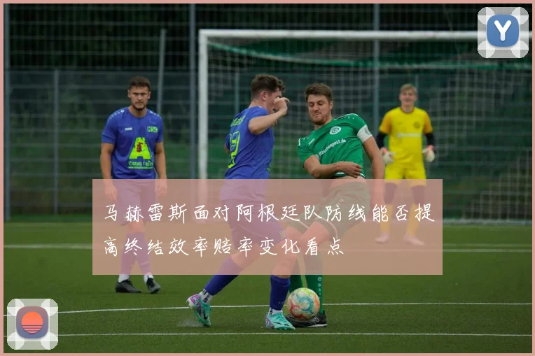 马赫雷斯面对阿根廷队防线能否提高终结效率赔率变化看点