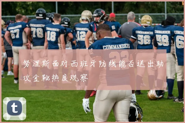 努涅斯面对西班牙防线能否送出助攻金靴热度观察