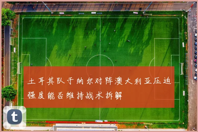 土耳其队于纳尔对阵澳大利亚压迫强度能否维持战术拆解
