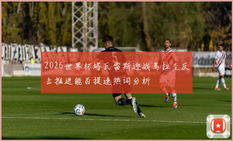 2026世界杯塔瓦雷斯迎战乌拉圭反击推进能否提速热词分析