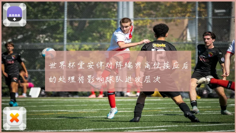 世界杯堂安律对阵瑞典高位接应后的处理将影响球队进攻层次