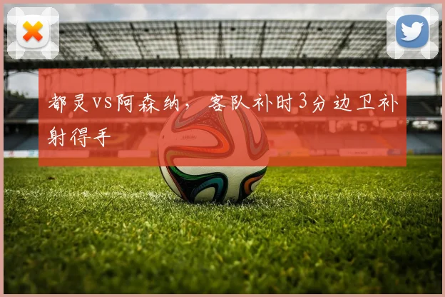 都灵vs阿森纳，客队补时3分边卫补射得手