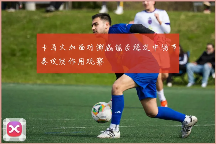 卡马文加面对挪威能否稳定中场节奏攻防作用观察