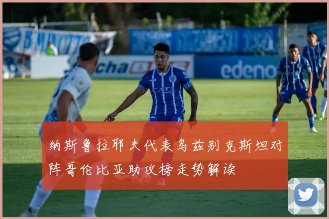 纳斯鲁拉耶夫代表乌兹别克斯坦对阵哥伦比亚助攻榜走势解读