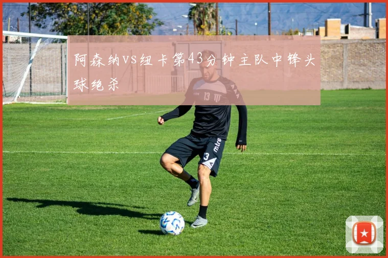 阿森纳vs纽卡第43分钟主队中锋头球绝杀