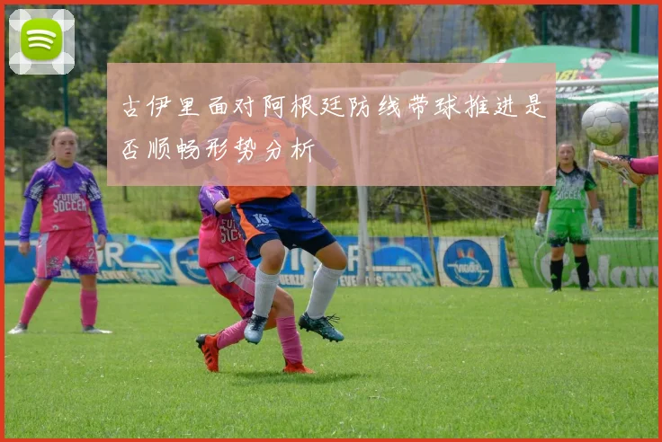 古伊里面对阿根廷防线带球推进是否顺畅形势分析