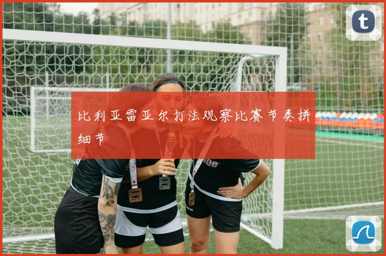 比利亚雷亚尔打法观察比赛节奏拼细节