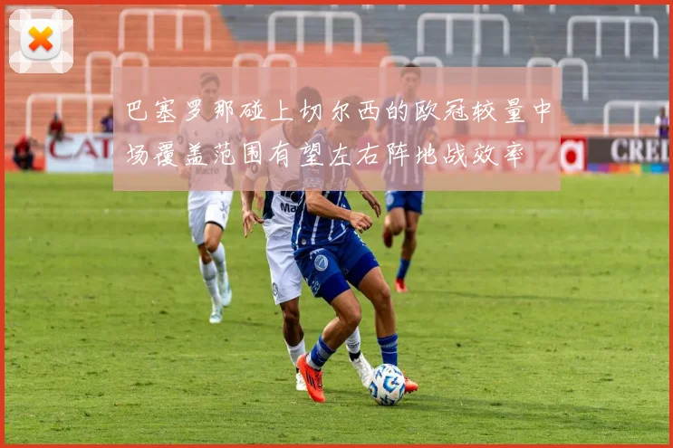 巴塞罗那碰上切尔西的欧冠较量中场覆盖范围有望左右阵地战效率