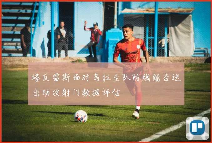 塔瓦雷斯面对乌拉圭队防线能否送出助攻射门数据评估